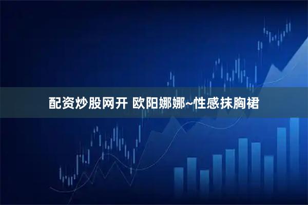 配资炒股网开 欧阳娜娜~性感抹胸裙