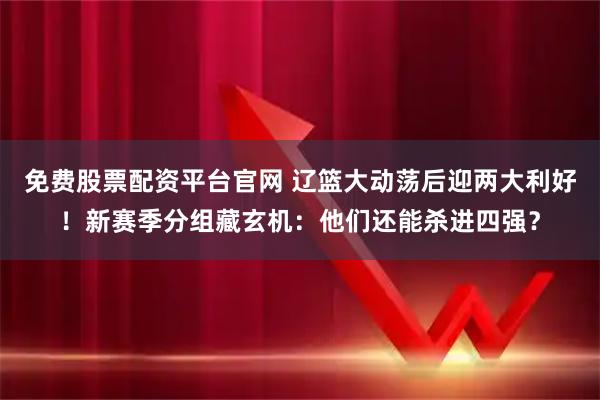 免费股票配资平台官网 辽篮大动荡后迎两大利好！新赛季分组藏玄机：他们还能杀进四强？