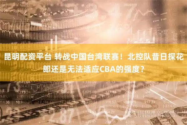 昆明配资平台 转战中国台湾联赛！北控队昔日探花郎还是无法适应CBA的强度？