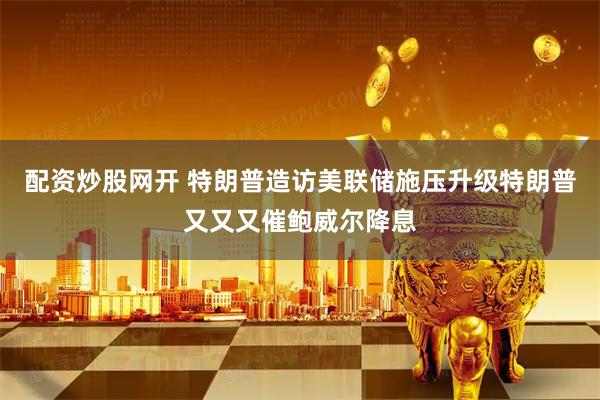 配资炒股网开 特朗普造访美联储施压升级特朗普又又又催鲍威尔降息