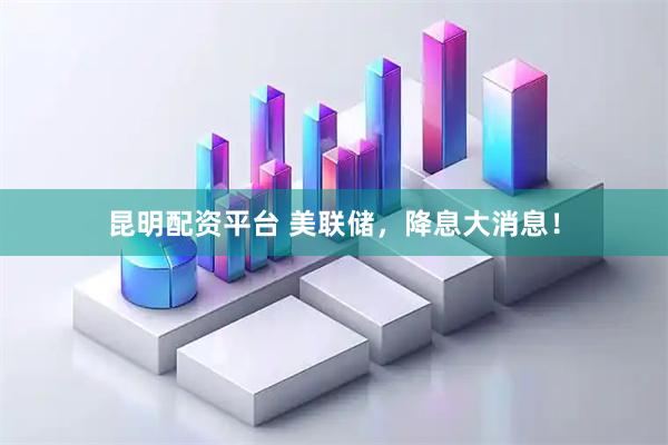 昆明配资平台 美联储，降息大消息！
