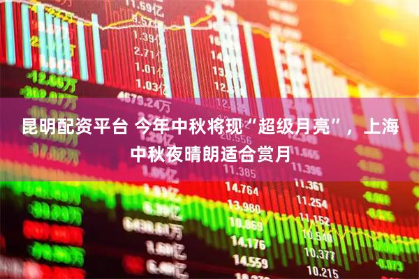 昆明配资平台 今年中秋将现“超级月亮”，上海中秋夜晴朗适合赏月