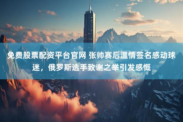 免费股票配资平台官网 张帅赛后温情签名感动球迷，俄罗斯选手致谢之举引发感慨