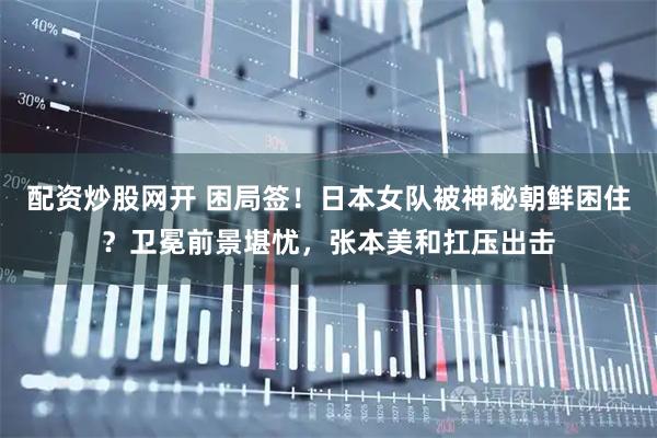 配资炒股网开 困局签！日本女队被神秘朝鲜困住？卫冕前景堪忧，张本美和扛压出击