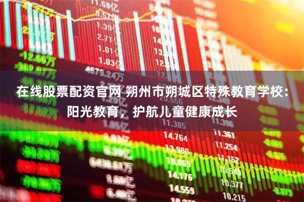 在线股票配资官网 朔州市朔城区特殊教育学校：阳光教育，护航儿童健康成长