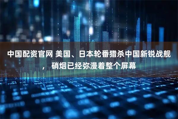 中国配资官网 美国、日本轮番猎杀中国新锐战舰， 硝烟已经弥漫着整个屏幕
