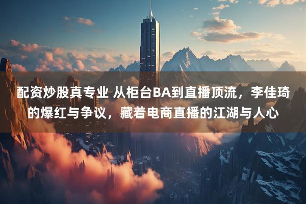 配资炒股真专业 从柜台BA到直播顶流，李佳琦的爆红与争议，藏着电商直播的江湖与人心