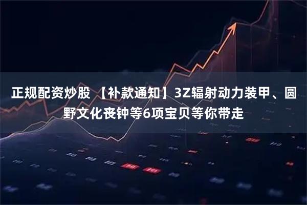 正规配资炒股 【补款通知】3Z辐射动力装甲、圆野文化丧钟等6项宝贝等你带走