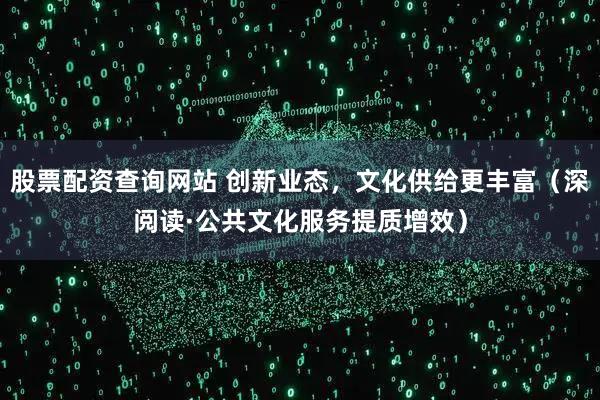 股票配资查询网站 创新业态，文化供给更丰富（深阅读·公共文化服务提质增效）