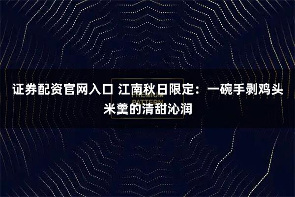 证券配资官网入口 江南秋日限定：一碗手剥鸡头米羹的清甜沁润
