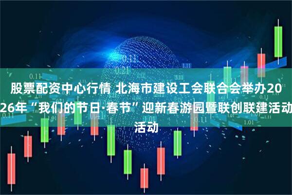 股票配资中心行情 北海市建设工会联合会举办2026年“我们的节日·春节”迎新春游园暨联创联建活动