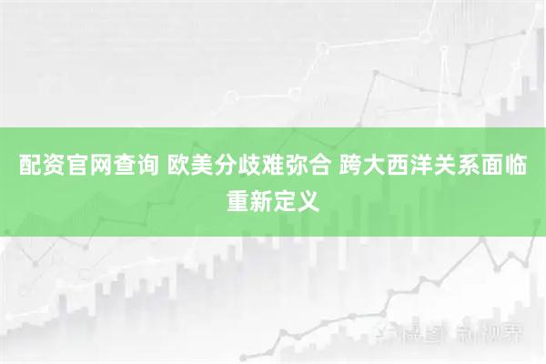 配资官网查询 欧美分歧难弥合 跨大西洋关系面临重新定义