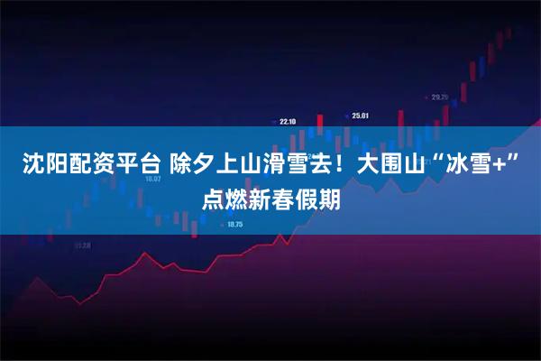 沈阳配资平台 除夕上山滑雪去！大围山“冰雪+”点燃新春假期