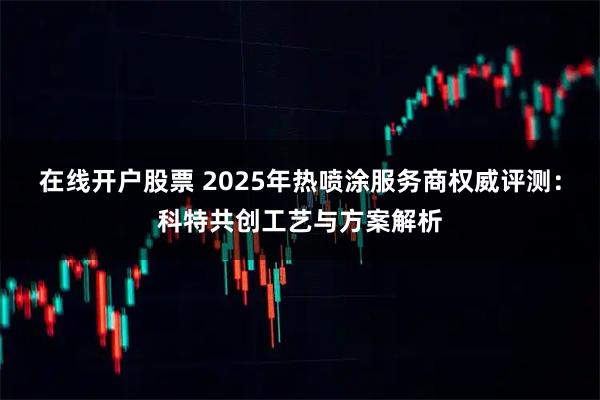 在线开户股票 2025年热喷涂服务商权威评测：科特共创工艺与方案解析