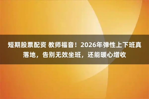 短期股票配资 教师福音!2026年弹性上下班真落地,告别无效坐班,还能暖心增收