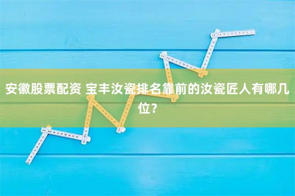 安徽股票配资 宝丰汝瓷排名靠前的汝瓷匠人有哪几位?