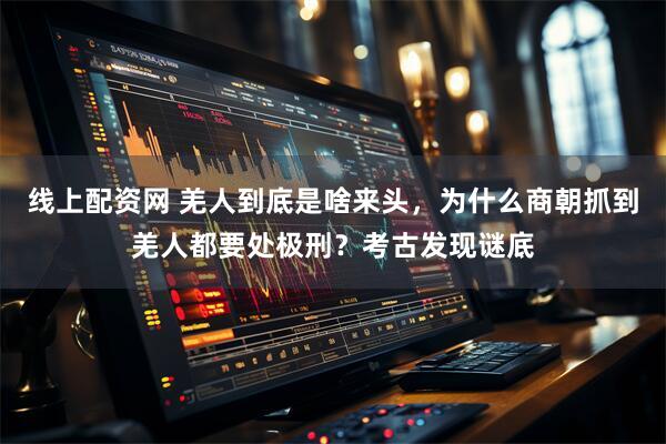 线上配资网 羌人到底是啥来头，为什么商朝抓到羌人都要处极刑？考古发现谜底