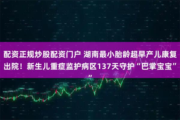 配资正规炒股配资门户 湖南最小胎龄超早产儿康复出院！新生儿重症监护病区137天守护“巴掌宝宝”