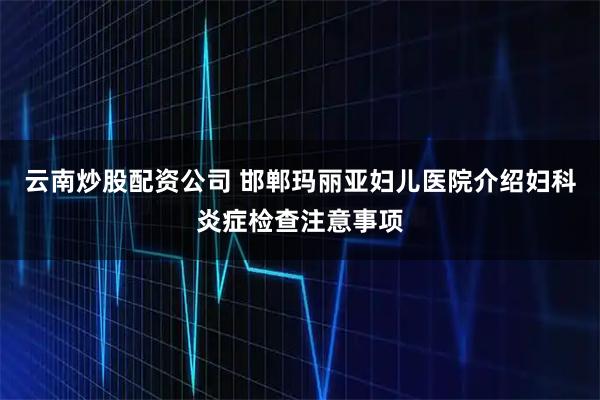 云南炒股配资公司 邯郸玛丽亚妇儿医院介绍妇科炎症检查注意事项