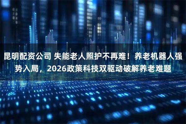 昆明配资公司 失能老人照护不再难！养老机器人强势入局，2026政策科技双驱动破解养老难题