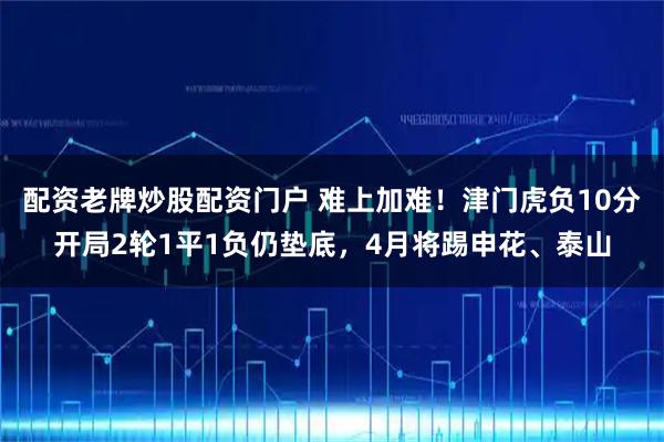 配资老牌炒股配资门户 难上加难！津门虎负10分开局2轮1平1负仍垫底，4月将踢申花、泰山