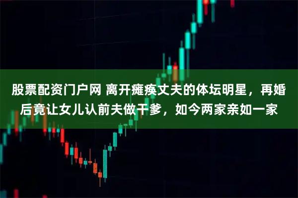 股票配资门户网 离开瘫痪丈夫的体坛明星，再婚后竟让女儿认前夫做干爹，如今两家亲如一家