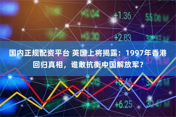 国内正规配资平台 英国上将揭露：1997年香港回归真相，谁敢抗衡中国解放军？