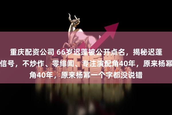 重庆配资公司 66岁迟蓬被公开点名，揭秘迟蓬爆红背后的两大信号，不炒作、零绯闻、专注演配角40年，原来杨幂一个字都没说错