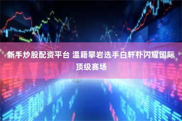 新手炒股配资平台 温籍攀岩选手白轩朴闪耀国际顶级赛场