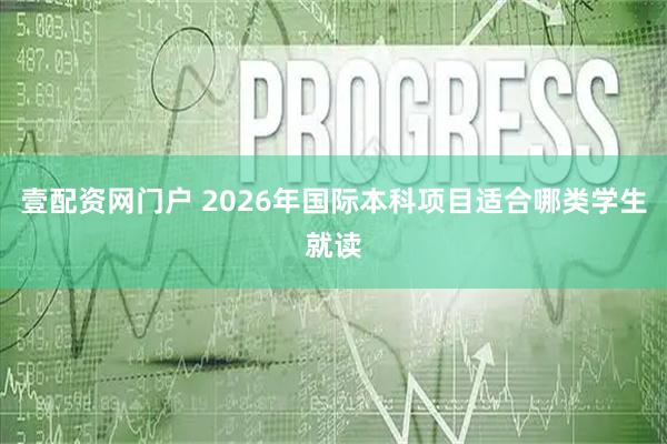 壹配资网门户 2026年国际本科项目适合哪类学生就读