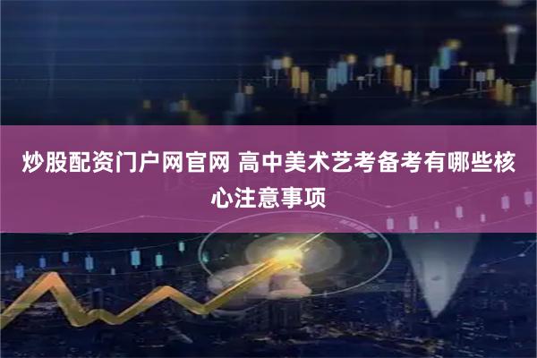 炒股配资门户网官网 高中美术艺考备考有哪些核心注意事项