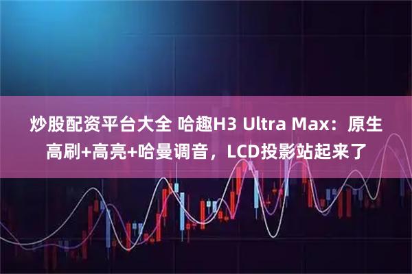 炒股配资平台大全 哈趣H3 Ultra Max：原生高刷+高亮+哈曼调音，LCD投影站起来了