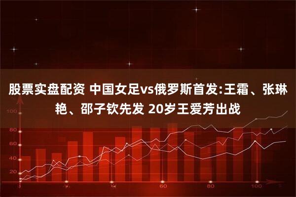 股票实盘配资 中国女足vs俄罗斯首发:王霜、张琳艳、邵子钦先发 20岁王爱芳出战