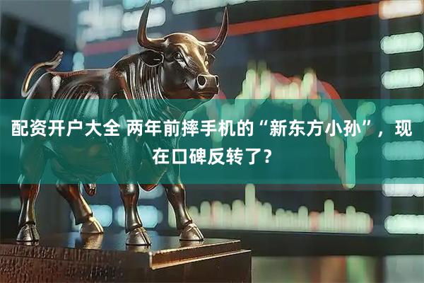 配资开户大全 两年前摔手机的“新东方小孙”，现在口碑反转了？
