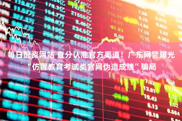 每日配资网站 查分认准官方渠道！广东网警曝光“仿冒教育考试类官网伪造成绩”骗局