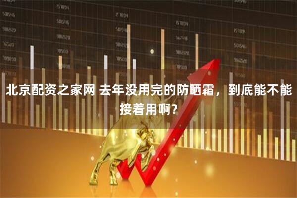 北京配资之家网 去年没用完的防晒霜，到底能不能接着用啊？