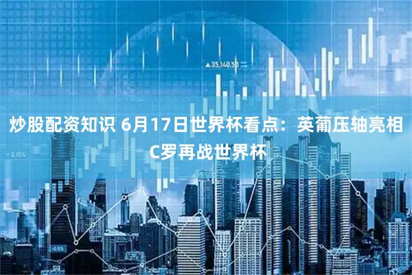炒股配资知识 6月17日世界杯看点：英葡压轴亮相 C罗再战世界杯