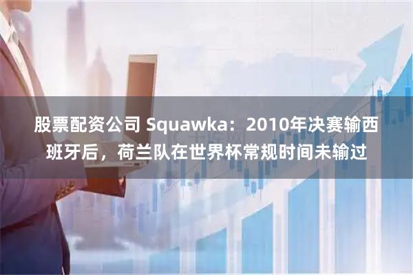 股票配资公司 Squawka：2010年决赛输西班牙后，荷兰队在世界杯常规时间未输过