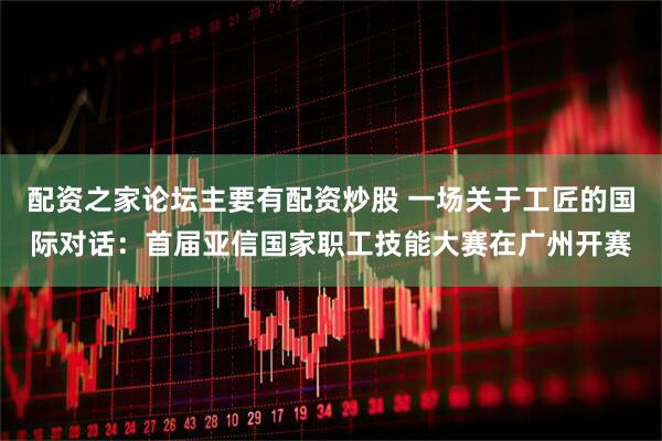 配资之家论坛主要有配资炒股 一场关于工匠的国际对话：首届亚信国家职工技能大赛在广州开赛