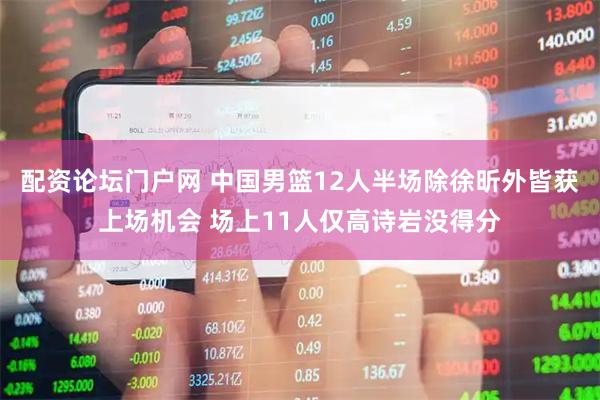 配资论坛门户网 中国男篮12人半场除徐昕外皆获上场机会 场上11人仅高诗岩没得分