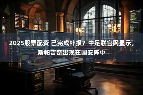 2025股票配资 已完成补报？中足联官网显示，斯帕吉奇出现在国安阵中