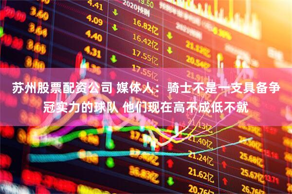 苏州股票配资公司 媒体人：骑士不是一支具备争冠实力的球队 他们现在高不成低不就
