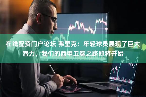 在线配资门户论坛 弗里克：年轻球员展现了巨大潜力，我们的西甲卫冕之路即将开始